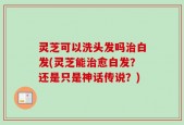 灵芝可以洗头发吗治白发(灵芝能治愈白发？还是只是神话传说？)