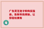 广东灵芝孢子粉购买指南，告别寻找烦恼，让你轻松拥有