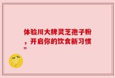 体验川大牌灵芝孢子粉，开启你的饮食新习惯”
