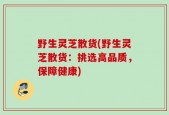 野生灵芝散货(野生灵芝散货：挑选高品质，保障健康)