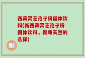 西藏灵芝孢子粉固体饮料(新西藏灵芝孢子粉固体饮料，健康天然的选择)