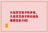 久晟灵芝孢子粉多钱_久晟灵芝孢子粉价格及重量信息介绍)
