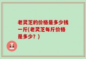 老灵芝的价格是多少钱一斤(老灵芝每斤价格是多少？)
