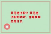 灵芝孢子粉i？灵芝孢子粉的功效、作用及禁忌是什么