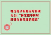 林芝孢子粉能治疗肝硬化么(“林芝孢子粉对肝硬化有效性的探究”)