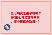 三七喝灵芝孢子粉哪个好(三七与灵芝孢子粉，哪个更适合饮用？)