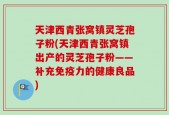 天津西青张窝镇灵芝孢子粉(天津西青张窝镇出产的灵芝孢子粉——补充免疫力的健康良品)