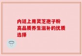 内廷上用灵芝孢子粉 高品质养生滋补的优质选择