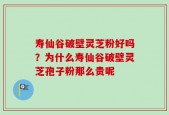 寿仙谷破壁灵芝粉好吗？为什么寿仙谷破壁灵芝孢子粉那么贵呢