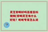 灵芝常喝好吗百度百科视频(常喝灵芝有什么好处？听听专家怎么说