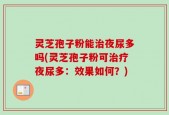 灵芝孢子粉能治夜尿多吗(灵芝孢子粉可治疗夜尿多：效果如何？)