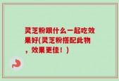 灵芝粉跟什么一起吃效果好(灵芝粉搭配此物，效果更佳！)