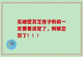 买破壁灵芝孢子粉前一定要看清楚了，别被忽悠了！！！