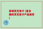 富硒灵芝孢子 (富含硒的灵芝孢子产品推荐)