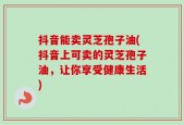 抖音能卖灵芝孢子油(抖音上可卖的灵芝孢子油，让你享受健康生活)