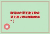 腹泻能吃灵芝孢子粉吃灵芝孢子粉可缓解腹泻？)