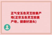 正气宝五色灵芝胶囊产地(正宗五色灵芝胶囊产地，健康好源头)