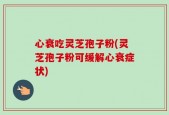 心衰吃灵芝孢子粉(灵芝孢子粉可缓解心衰症状)