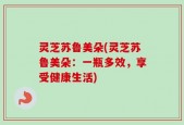 灵芝苏鲁美朵(灵芝苏鲁美朵：一瓶多效，享受健康生活)
