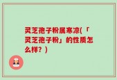 灵芝孢子粉属寒凉(「灵芝孢子粉」的性质怎么样？)