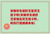 安徽养生道野芝堂灵芝孢子粉(安徽养生道野芝堂推出灵芝孢子粉，助你打造健康身体)