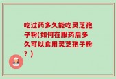 吃过药多久能吃灵芝孢子粉(如何在服药后多久可以食用灵芝孢子粉？)