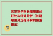 灵芝孢子粉长期服用的好处与坏处分析（长期服用灵芝孢子粉的慎重提示）