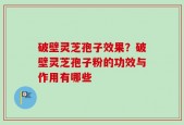 破壁灵芝孢子效果？破壁灵芝孢子粉的功效与作用有哪些