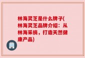 林海灵芝是什么牌子(林海灵芝品牌介绍：从林海采摘，打造天然健康产品)