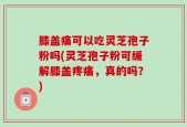 膝盖痛可以吃灵芝孢子粉吗(灵芝孢子粉可缓解膝盖疼痛，真的吗？)