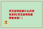 灵芝益寿胶囊什么药房有卖的(灵芝益寿胶囊哪里有售？)
