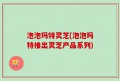 泡泡玛特灵芝(泡泡玛特推出灵芝产品系列)