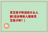 灵芝孢子粉适应什么人群(适合哪些人服用灵芝孢子粉？)