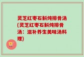 灵芝红枣石斛炖排骨汤(灵芝红枣石斛炖排骨汤：滋补养生美味汤料理)