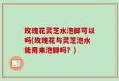 玫瑰花灵芝水泡脚可以吗(玫瑰花与灵芝泡水能用来泡脚吗？)