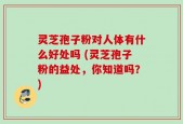 灵芝孢子粉对人体有什么好处吗 (灵芝孢子粉的益处，你知道吗？)