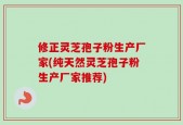 修正灵芝孢子粉生产厂家(纯天然灵芝孢子粉生产厂家推荐)