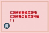 辽源市有种植灵芝吗(辽源市是否有灵芝种植？)