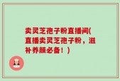 卖灵芝孢子粉直播间(直播卖灵芝孢子粉，滋补养颜必备！)