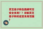 灵芝孢子粉在西藏可否安全食用？？详解灵芝孢子粉的适宜食用范围？