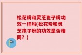 松花粉和灵芝孢子粉功效一样吗(松花粉和灵芝孢子粉的功效是否相同？)