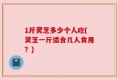 1斤灵芝多少个人吃(灵芝一斤适合几人食用？)