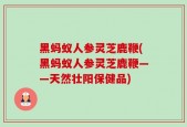黑蚂蚁人参灵芝鹿鞭(黑蚂蚁人参灵芝鹿鞭——天然壮阳保健品)