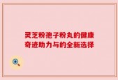 灵芝粉孢子粉丸的健康奇迹助力与的全新选择