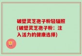 破壁灵芝孢子粉轻辐照(破壁灵芝孢子粉：注入活力的健康选择)