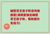 破壁灵芝孢子粉咨询保鹤堂(保鹤堂推出破壁灵芝孢子粉，帮助提升免疫力)