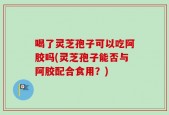 喝了灵芝孢子可以吃阿胶吗(灵芝孢子能否与阿胶配合食用？)