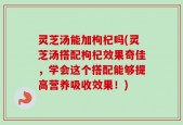 灵芝汤能加枸杞吗(灵芝汤搭配枸杞效果奇佳，学会这个搭配能够提高营养吸收效果！)