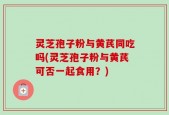 灵芝孢子粉与黄芪同吃吗(灵芝孢子粉与黄芪可否一起食用？)