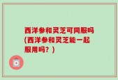 西洋参和灵芝可同服吗(西洋参和灵芝能一起服用吗？)